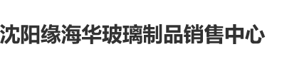 日天堂逼沈阳缘海华玻璃制品销售中心